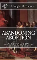 Book cover of Abandoning Abortion My Journey From Pro-Choice to Pro-Life and Why You Should Make the Switch
