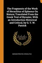 Book cover of The Fragments of the Work of Heraclitus of Ephesus on Nature; Translated from the Greek Text of Bywater, with an Introduction Historical and Critical, by G. T. W. Patrick