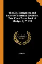 Book cover of The Life, Martyrdom, and Letters of Laurence Saunders, Extr. from Foxe's Book of Martyrs by T. Hill