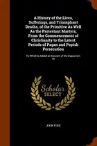Book cover of A History of the Lives, Sufferings, and Triumphant Deaths, of the Primitive As Well As the Protestant Martyrs, From the Commencement of Christianity ... Is Added an Account of the Inquisition; Th