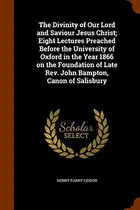 Book cover of The Divinity of Our Lord and Saviour Jesus Christ; Eight Lectures Preached Before the University of Oxford in the Year 1866 on the Foundation of Late Rev. John Bampton, Canon of Salisbury