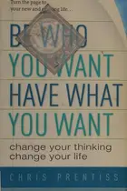 Book cover of Be Who You Want, Have What You Want Change Your Thinking, Change Your Life